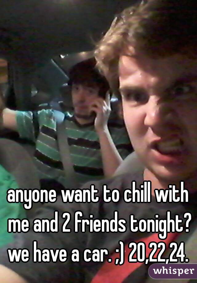 anyone want to chill with me and 2 friends tonight? we have a car. ;) 20,22,24. 