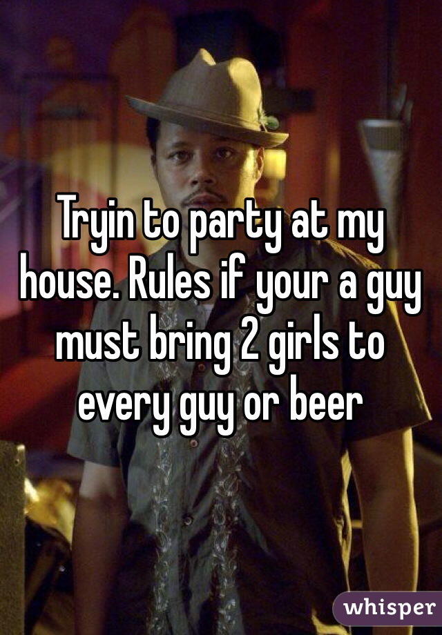 Tryin to party at my house. Rules if your a guy must bring 2 girls to every guy or beer 