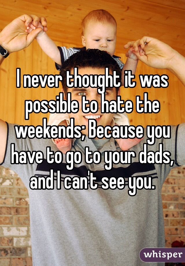 I never thought it was possible to hate the weekends; Because you have to go to your dads, and I can't see you. 