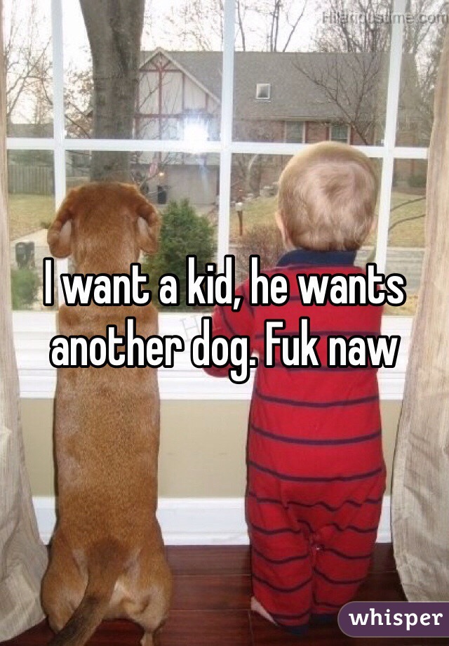 I want a kid, he wants another dog. Fuk naw