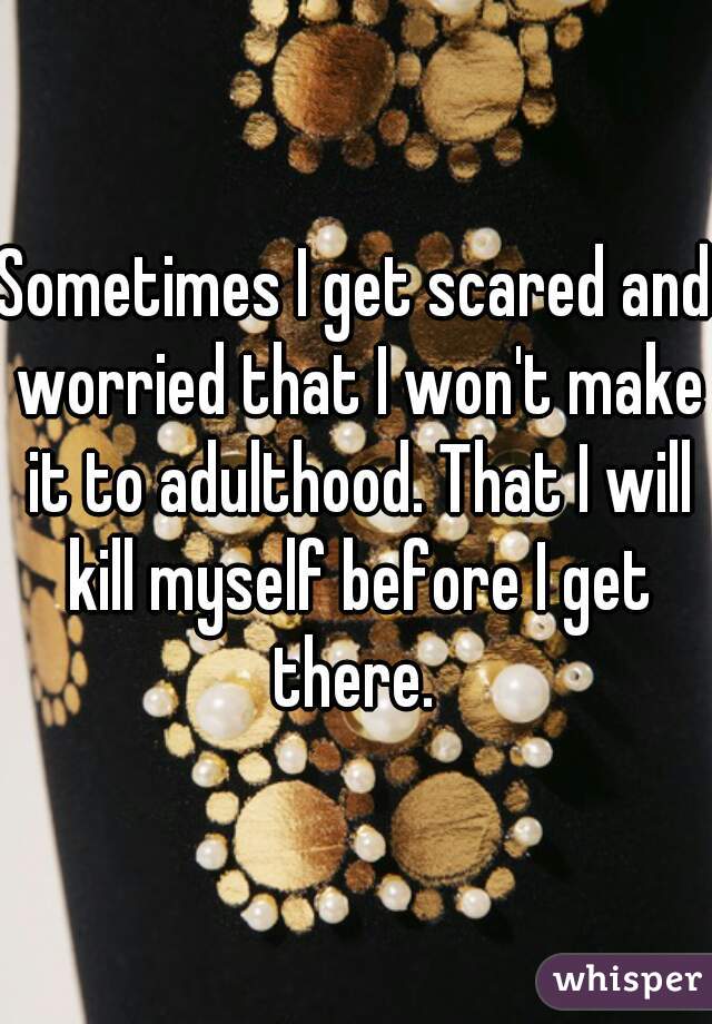 Sometimes I get scared and worried that I won't make it to adulthood. That I will kill myself before I get there. 