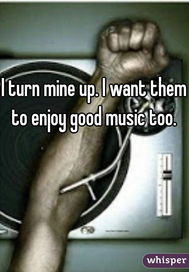 I turn mine up. I want them to enjoy good music too. 