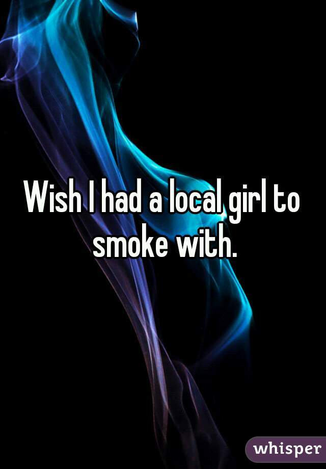 Wish I had a local girl to smoke with.