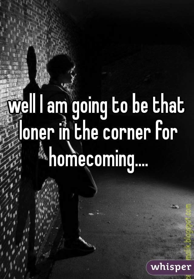 well I am going to be that loner in the corner for homecoming....