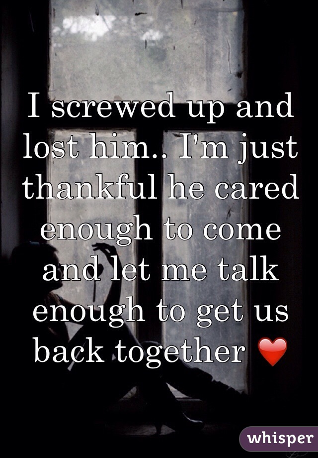 I screwed up and lost him.. I'm just thankful he cared enough to come and let me talk enough to get us back together ❤ 