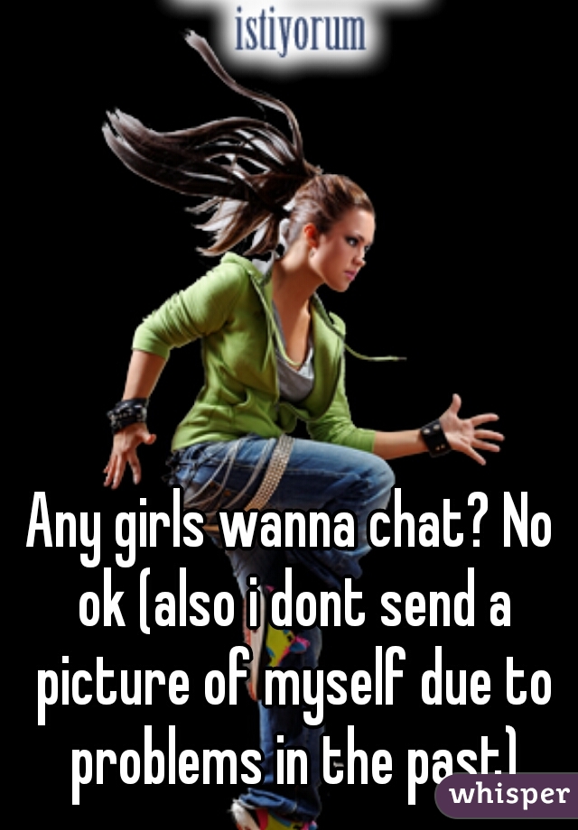 Any girls wanna chat? No ok (also i dont send a picture of myself due to problems in the past)