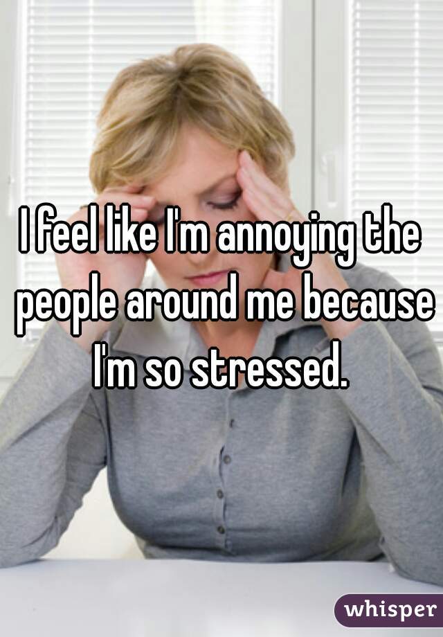 I feel like I'm annoying the people around me because I'm so stressed. 