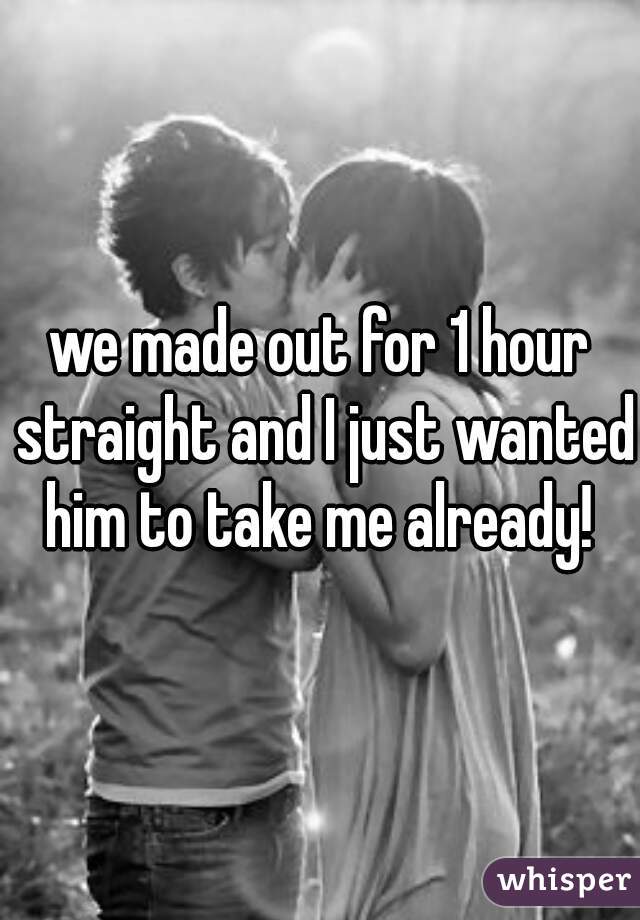 we made out for 1 hour straight and I just wanted him to take me already! 