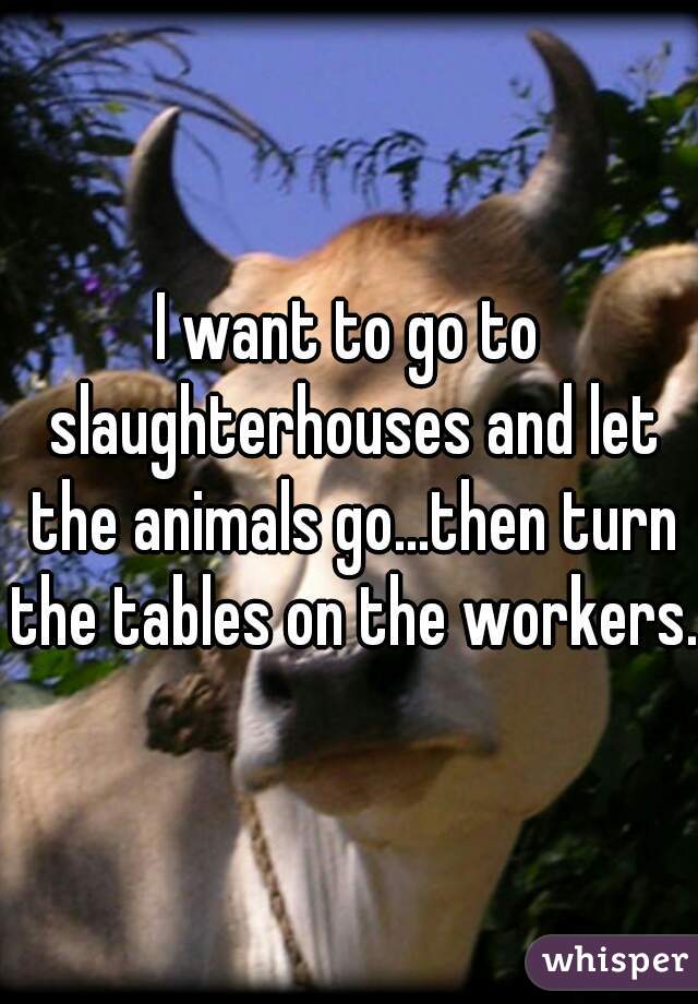 I want to go to slaughterhouses and let the animals go...then turn the tables on the workers.