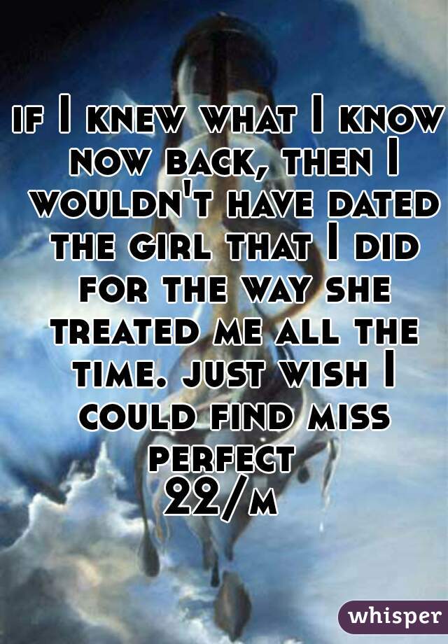 if I knew what I know now back, then I wouldn't have dated the girl that I did for the way she treated me all the time. just wish I could find miss perfect  


22/m 