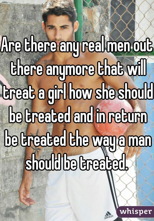 Are there any real men out there anymore that will treat a girl how she should be treated and in return be treated the way a man should be treated. 