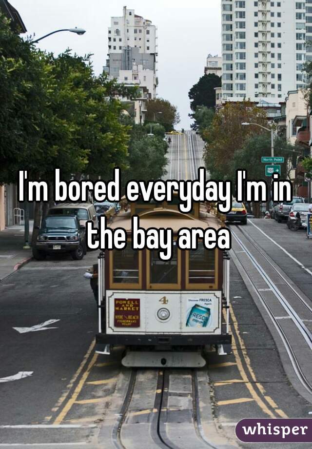 I'm bored everyday I'm in the bay area