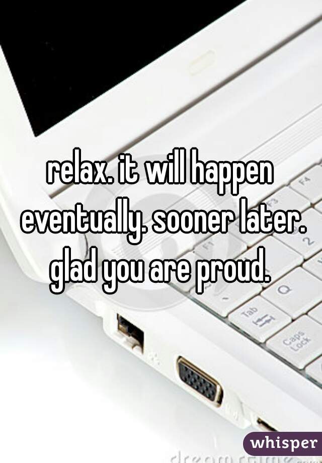 relax. it will happen eventually. sooner later. glad you are proud. 