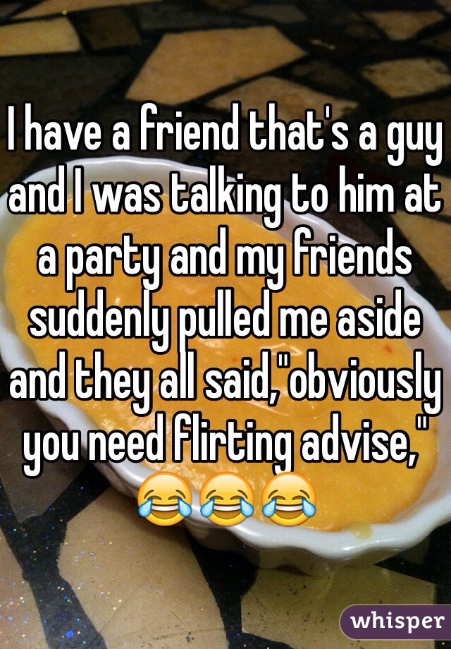 I have a friend that's a guy and I was talking to him at a party and my friends suddenly pulled me aside and they all said,"obviously you need flirting advise," 😂😂😂