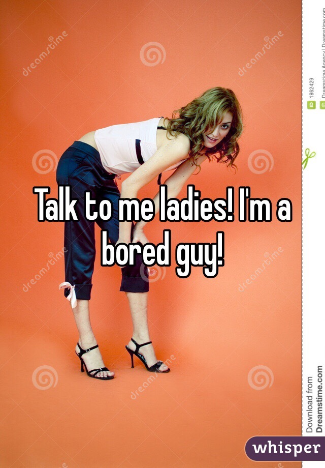 Talk to me ladies! I'm a bored guy! 