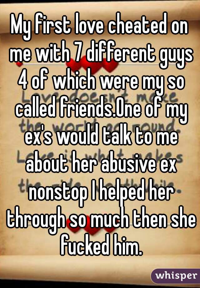 My first love cheated on me with 7 different guys 4 of which were my so called friends.One of my ex's would talk to me about her abusive ex nonstop I helped her through so much then she fucked him.