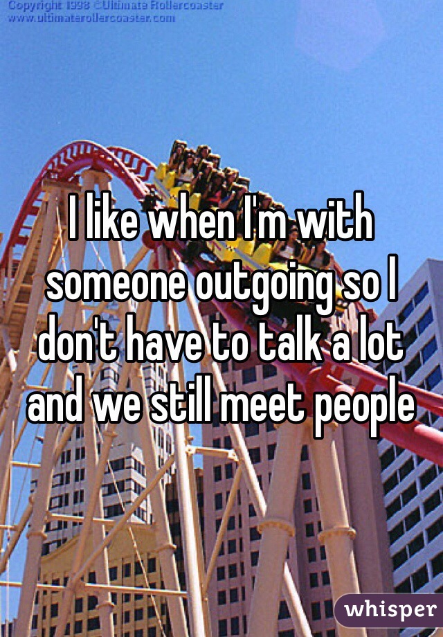 I like when I'm with someone outgoing so I don't have to talk a lot and we still meet people