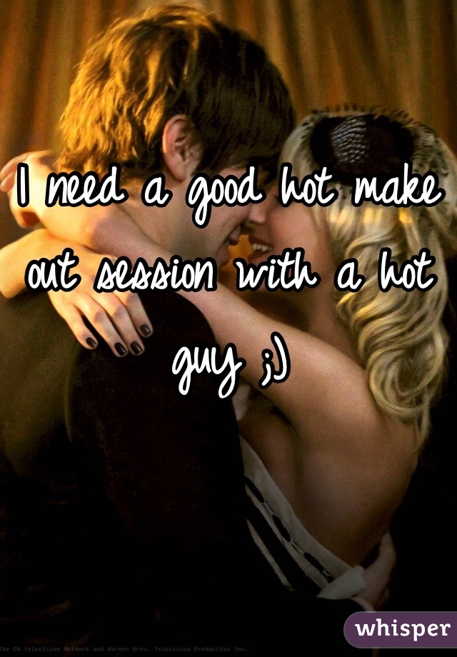 I need a good hot make out session with a hot guy ;)