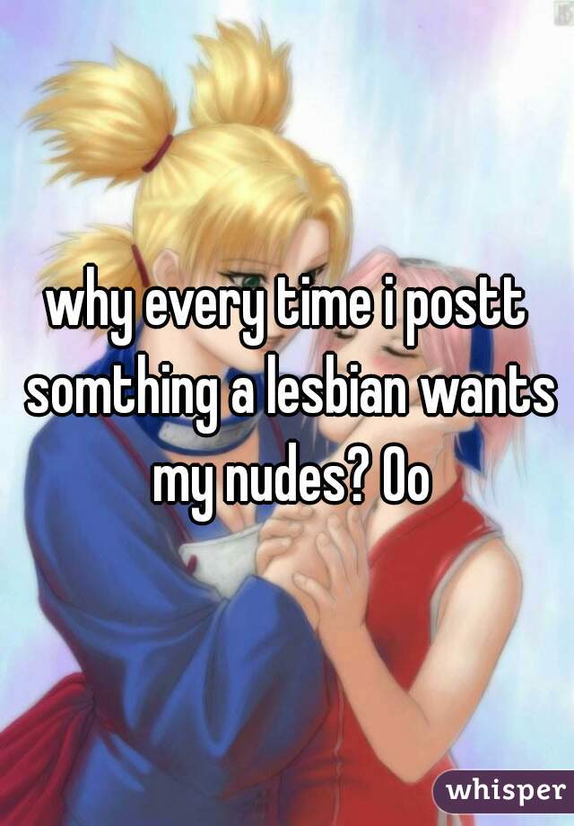 why every time i postt somthing a lesbian wants my nudes? Oo