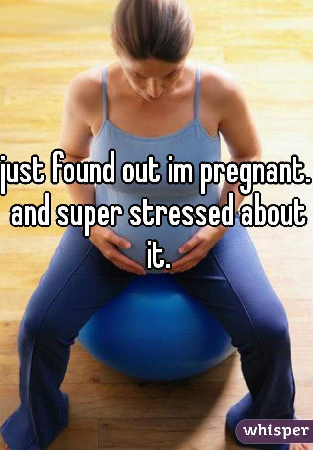 just found out im pregnant. and super stressed about it.