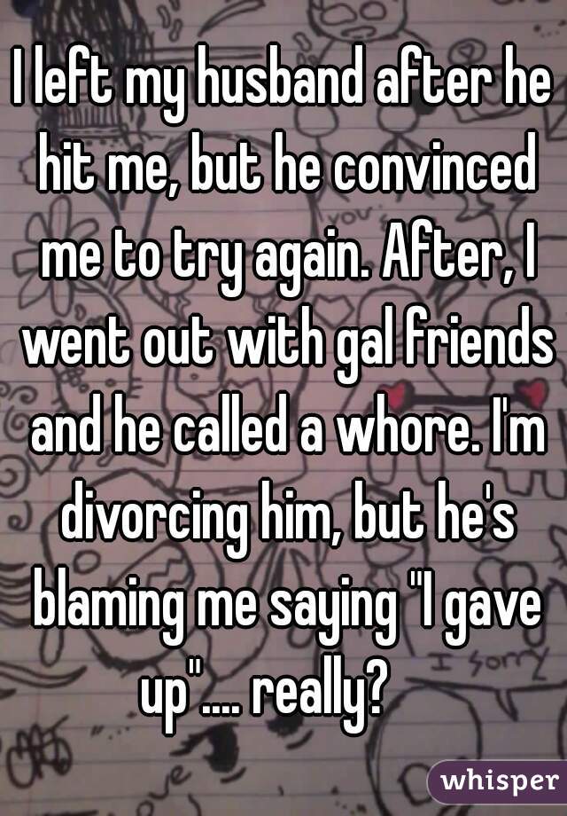 I left my husband after he hit me, but he convinced me to try again. After, I went out with gal friends and he called a whore. I'm divorcing him, but he's blaming me saying "I gave up".... really?    