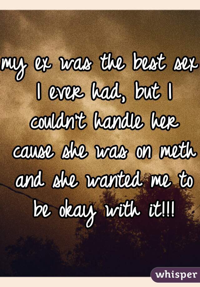 my ex was the best sex I ever had, but I couldn't handle her cause she was on meth and she wanted me to be okay with it!!!