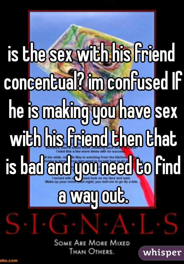 is the sex with his friend concentual? im confused If he is making you have sex with his friend then that is bad and you need to find a way out.