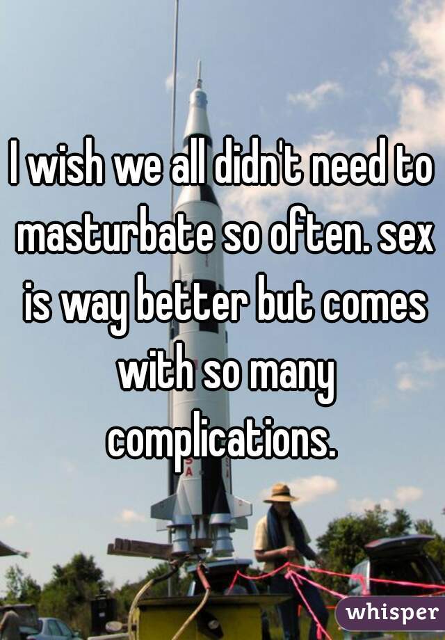 I wish we all didn't need to masturbate so often. sex is way better but comes with so many complications. 