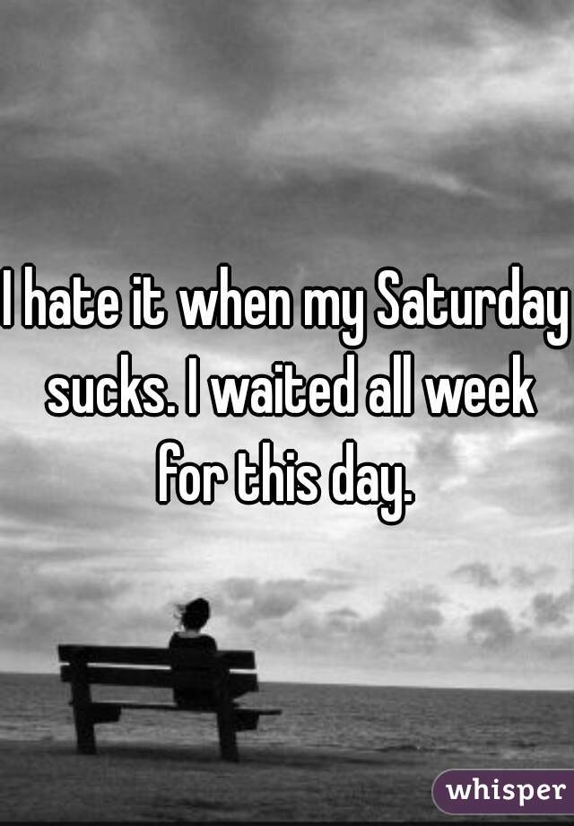 I hate it when my Saturday sucks. I waited all week for this day. 