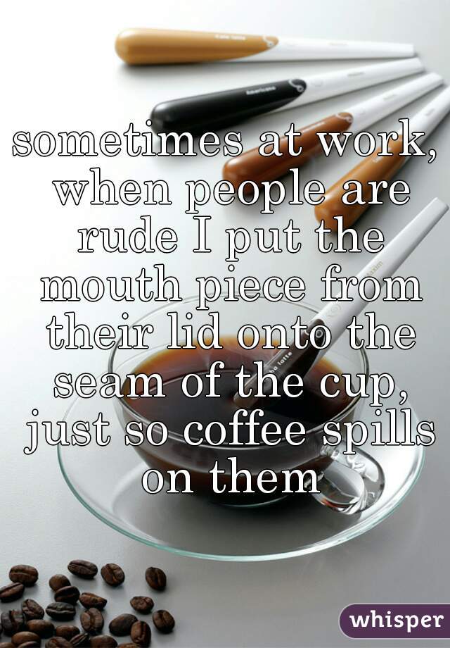 sometimes at work, when people are rude I put the mouth piece from their lid onto the seam of the cup, just so coffee spills on them