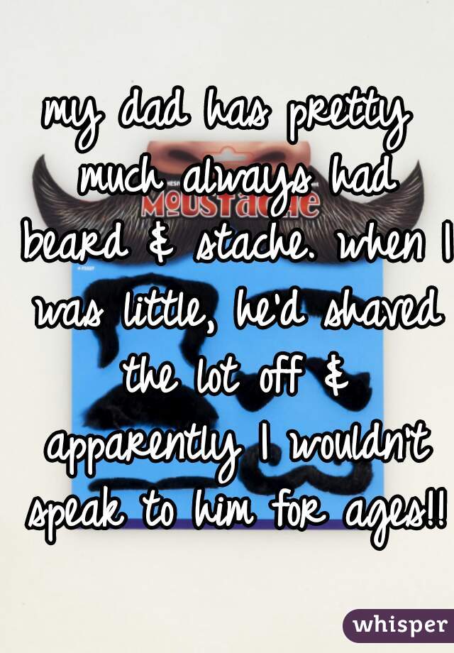 my dad has pretty much always had beard & stache. when I was little, he'd shaved the lot off & apparently I wouldn't speak to him for ages!! 
