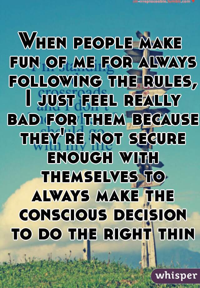 When people make fun of me for always following the rules, I just feel really bad for them because they're not secure enough with themselves to always make the conscious decision to do the right thing