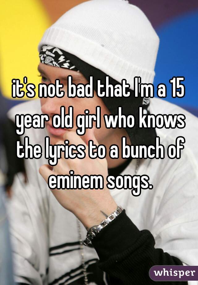 it's not bad that I'm a 15 year old girl who knows the lyrics to a bunch of eminem songs.