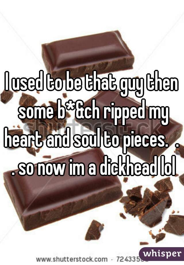 I used to be that guy then some b*&ch ripped my heart and soul to pieces.  .  . so now im a dickhead lol