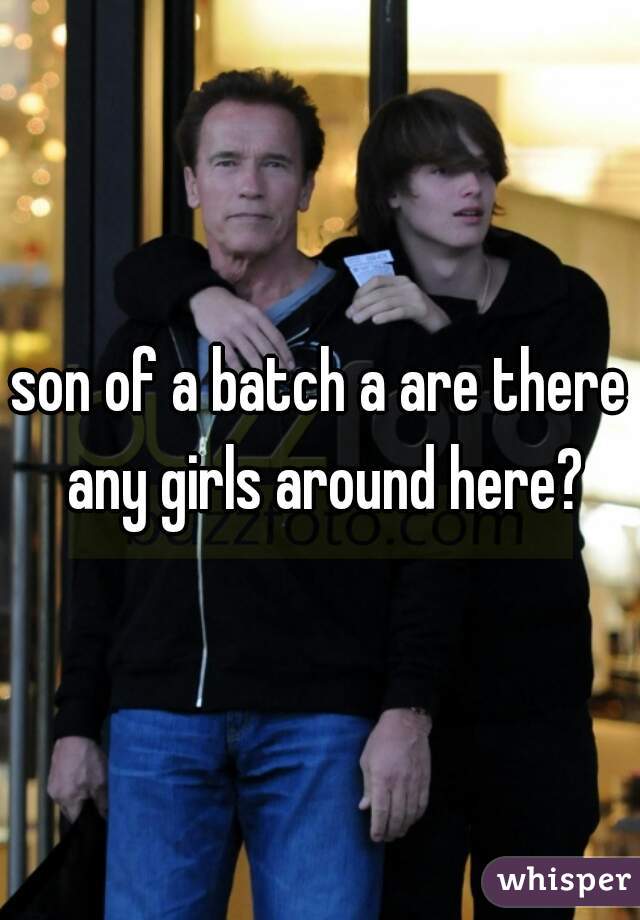 son of a batch a are there any girls around here?