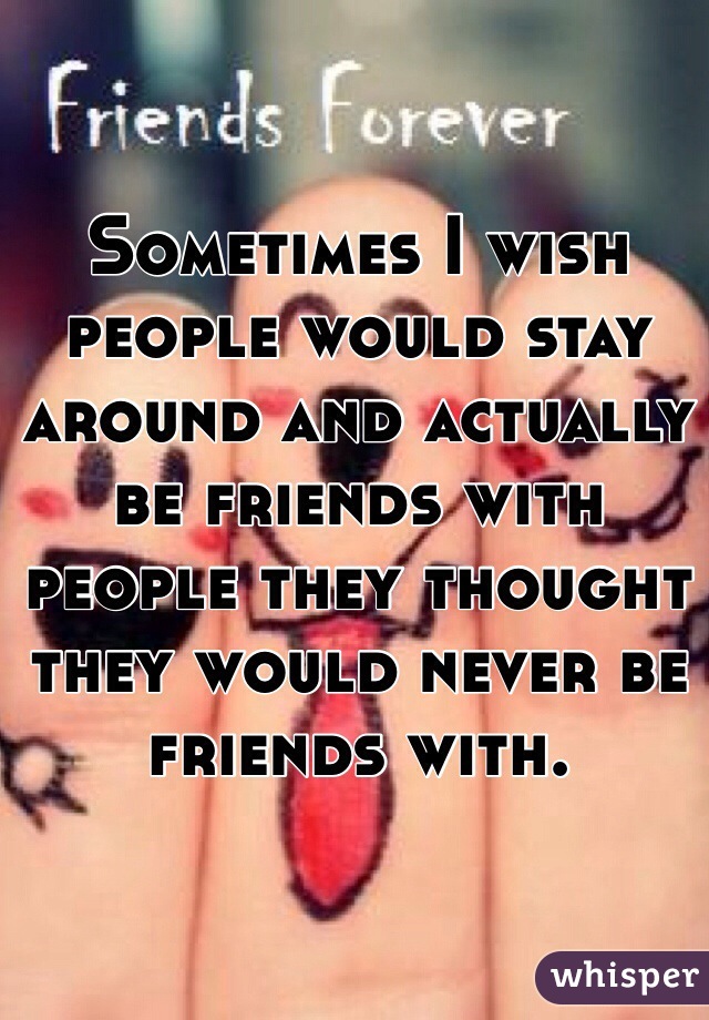 Sometimes I wish people would stay around and actually be friends with people they thought they would never be friends with. 