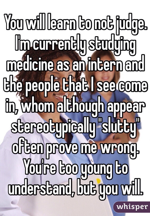 You will learn to not judge. I'm currently studying medicine as an intern and the people that I see come in, whom although appear stereotypically "slutty" often prove me wrong. You're too young to understand, but you will.  