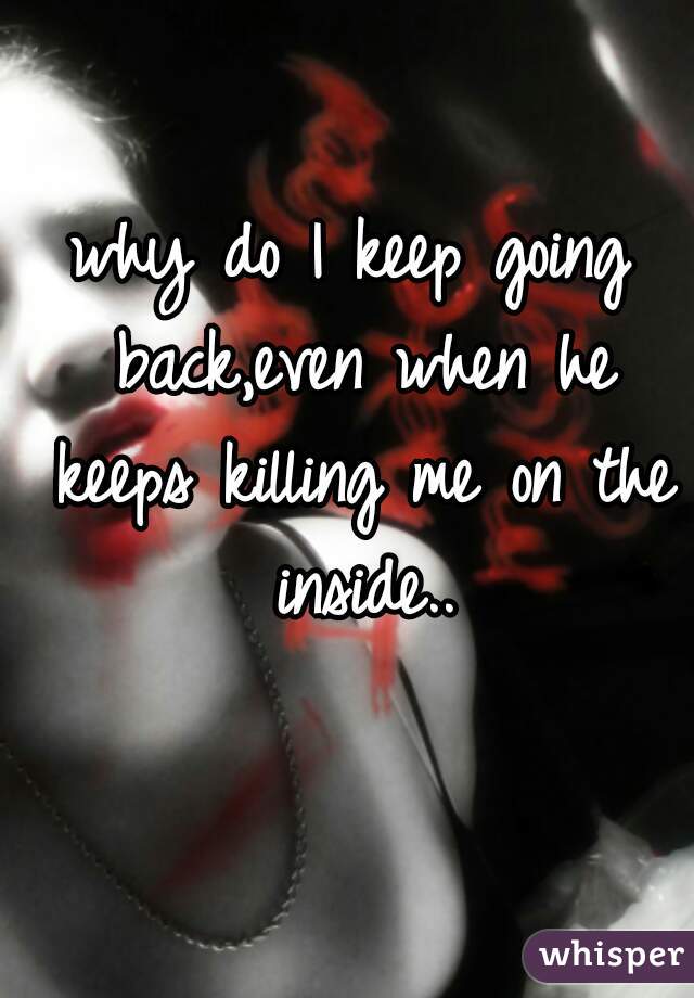 why do I keep going back,even when he keeps killing me on the inside..