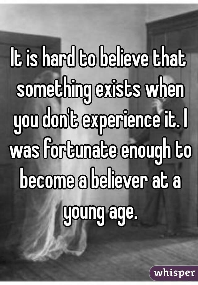 It is hard to believe that something exists when you don't experience it. I was fortunate enough to become a believer at a young age.