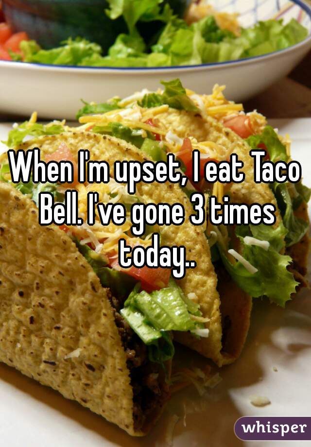 When I'm upset, I eat Taco Bell. I've gone 3 times today..