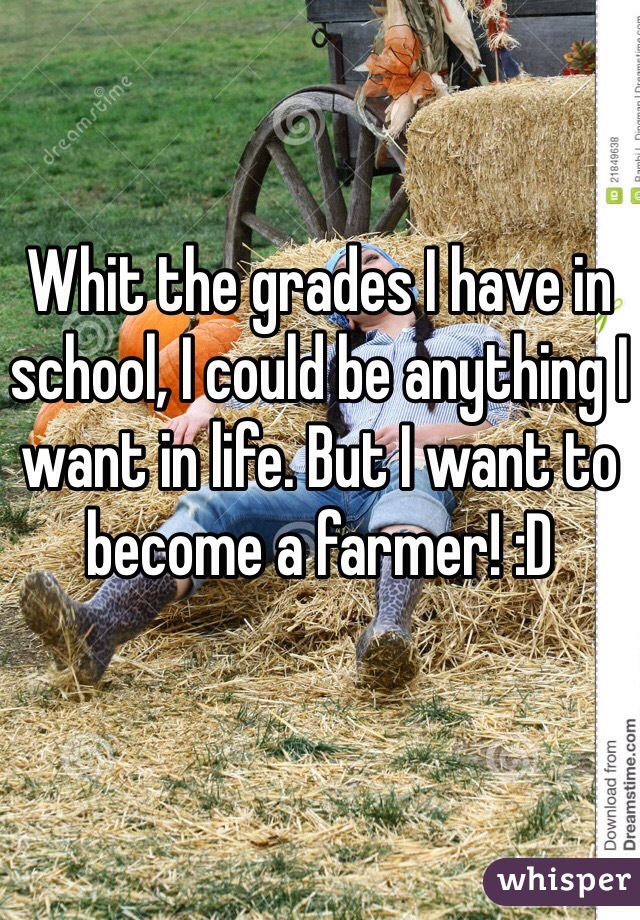 Whit the grades I have in school, I could be anything I want in life. But I want to become a farmer! :D