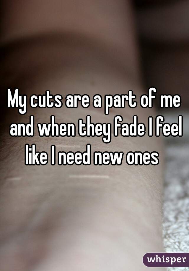 My cuts are a part of me and when they fade I feel like I need new ones  