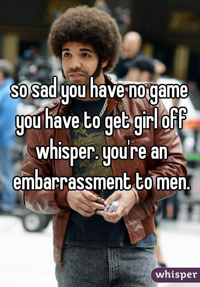 so sad you have no game you have to get girl off whisper. you're an embarrassment to men.