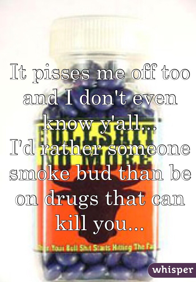 It pisses me off too and I don't even know y'all... 
I'd rather someone smoke bud than be on drugs that can kill you...
