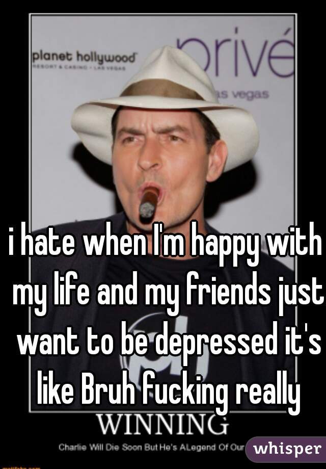 i hate when I'm happy with my life and my friends just want to be depressed it's like Bruh fucking really