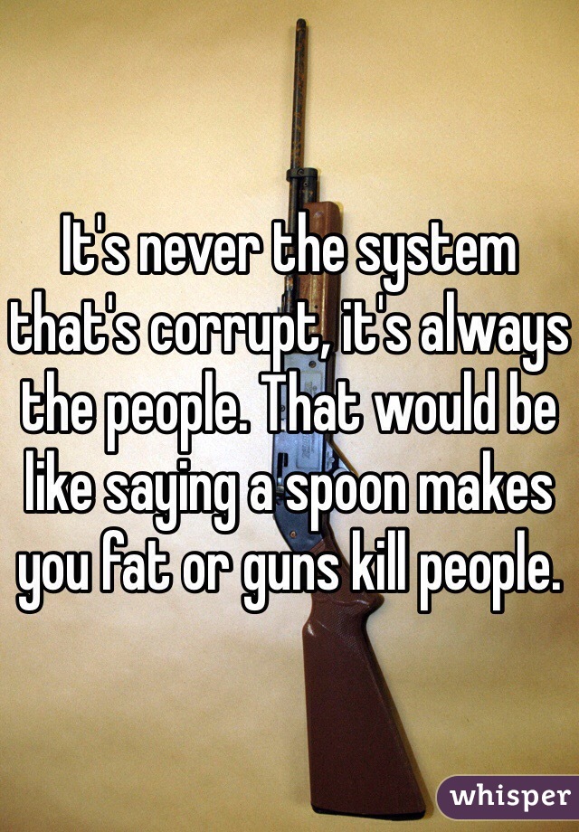 It's never the system that's corrupt, it's always the people. That would be like saying a spoon makes you fat or guns kill people. 