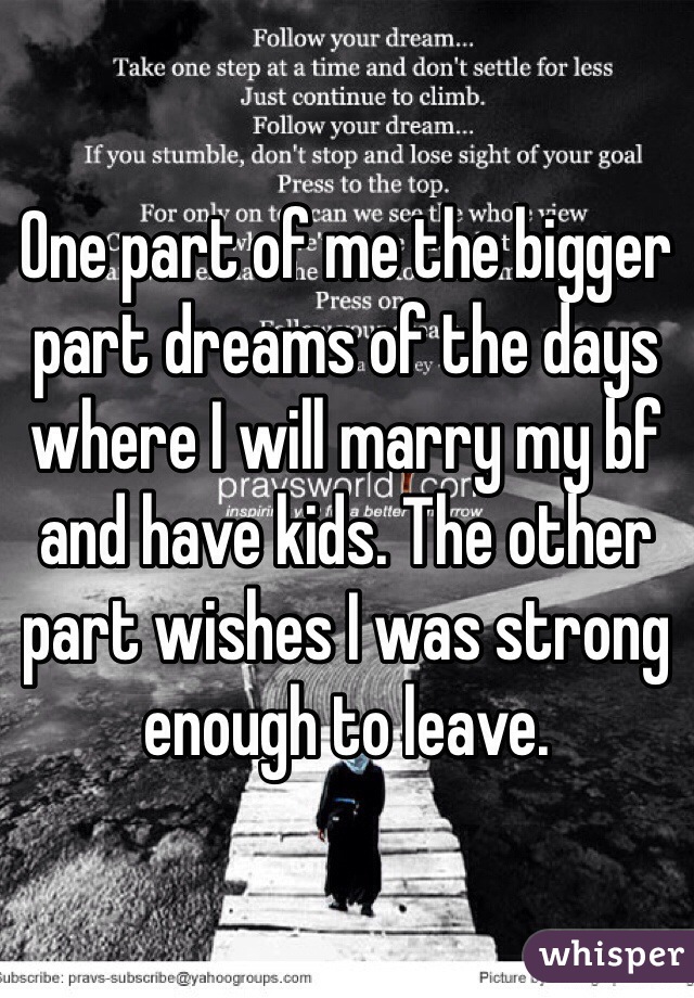 One part of me the bigger part dreams of the days where I will marry my bf and have kids. The other part wishes I was strong enough to leave. 