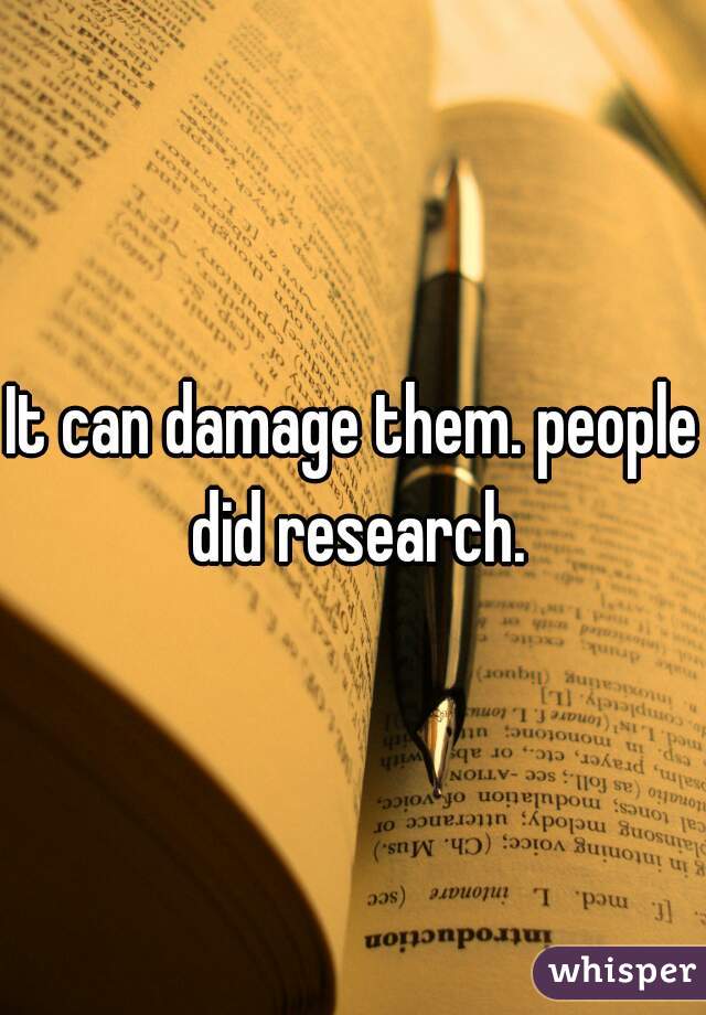 It can damage them. people did research.