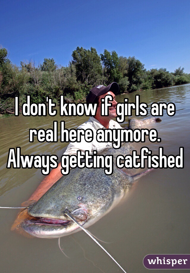 I don't know if girls are real here anymore.
Always getting catfished