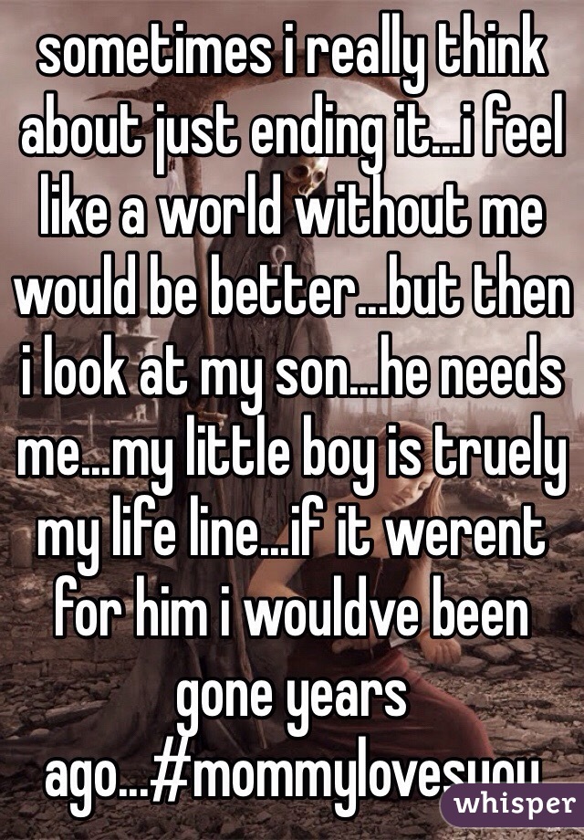 sometimes i really think about just ending it...i feel like a world without me would be better...but then i look at my son...he needs me...my little boy is truely my life line...if it werent for him i wouldve been gone years ago...#mommylovesyou